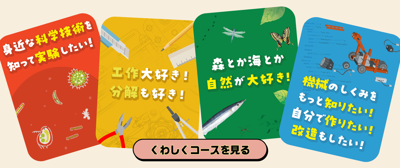 『身近な科学技術を知って実験したい！』『工作大好き！分解も好き！』『森とか海とか自然が大好き！』『機械のしくみをもっと知りたい！』→くわしくコースを見る